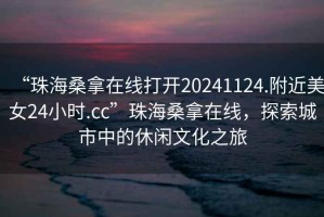 “珠海桑拿在線打開20241124.附近美女24小時.cc”珠海桑拿在線，探索城市中的休閑文化之旅