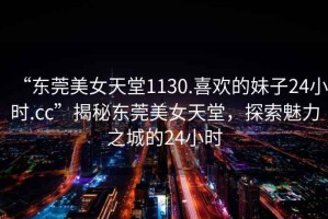 “東莞美女天堂1130.喜歡的妹子24小時.cc”揭秘東莞美女天堂，探索魅力之城的24小時