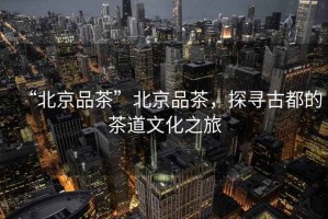 “北京品茶”北京品茶，探尋古都的茶道文化之旅