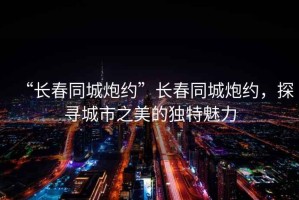 “長(zhǎng)春同城炮約”長(zhǎng)春同城炮約，探尋城市之美的獨(dú)特魅力