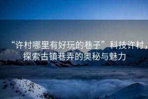 “許村哪里有好玩的巷子”科技許村，探索古鎮(zhèn)巷弄的奧秘與魅力