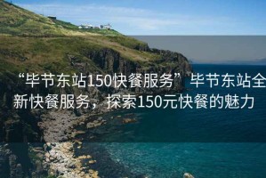 “畢節(jié)東站150快餐服務(wù)”畢節(jié)東站全新快餐服務(wù)，探索150元快餐的魅力