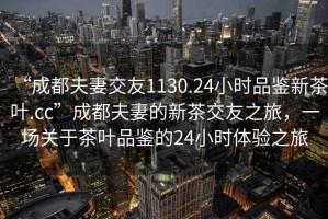 “成都夫妻交友1130.24小時品鑒新茶葉.cc”成都夫妻的新茶交友之旅，一場關于茶葉品鑒的24小時體驗之旅