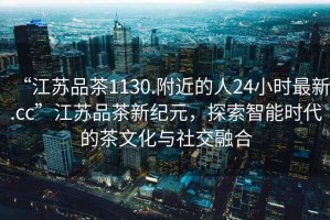 “江蘇品茶1130.附近的人24小時最新.cc”江蘇品茶新紀(jì)元，探索智能時代的茶文化與社交融合
