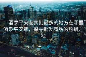 “酒泉平安巷賣(mài)批最多的地方在哪里”酒泉平安巷，探尋批發(fā)商品的熱銷(xiāo)之地