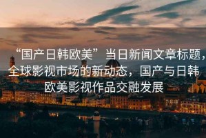 “國產(chǎn)日韓歐美”當(dāng)日新聞文章標(biāo)題，全球影視市場的新動態(tài)，國產(chǎn)與日韓歐美影視作品交融發(fā)展