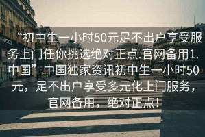 “初中生一小時(shí)50元足不出戶享受服務(wù)上門任你挑選絕對(duì)正點(diǎn).官網(wǎng)備用1.中國”中國獨(dú)家資訊初中生一小時(shí)50元，足不出戶享受多元化上門服務(wù)，官網(wǎng)備用，絕對(duì)正點(diǎn)！