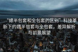 “嫖半包套和全包套的區(qū)別”科技革新下的嫖半包套與全包套，差異解析與前景展望
