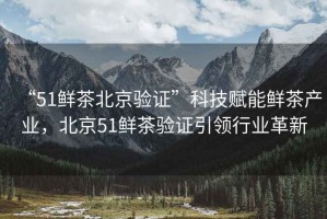 “51鮮茶北京驗證”科技賦能鮮茶產業(yè)，北京51鮮茶驗證引領行業(yè)革新