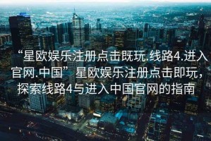 “星歐娛樂注冊(cè)點(diǎn)擊既玩.線路4.進(jìn)入官網(wǎng).中國(guó)”星歐娛樂注冊(cè)點(diǎn)擊即玩，探索線路4與進(jìn)入中國(guó)官網(wǎng)的指南