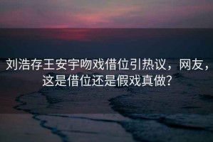 劉浩存王安宇吻戲借位引熱議，網(wǎng)友，這是借位還是假戲真做？