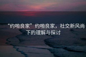 “約啪良家”約啪良家，社交新風(fēng)尚下的理解與探討