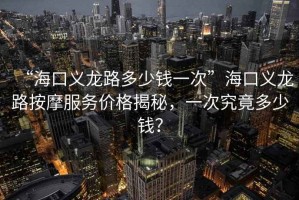 “?？诹x龍路多少錢一次”海口義龍路按摩服務(wù)價格揭秘，一次究竟多少錢？