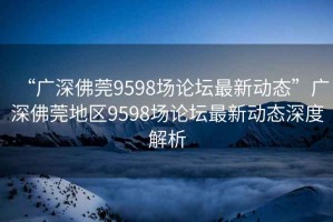 “廣深佛莞9598場論壇最新動(dòng)態(tài)”廣深佛莞地區(qū)9598場論壇最新動(dòng)態(tài)深度解析