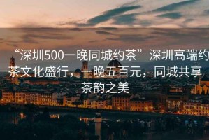 “深圳500一晚同城約茶”深圳高端約茶文化盛行，一晚五百元，同城共享茶韻之美