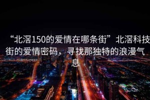“北滘150的愛情在哪條街”北滘科技街的愛情密碼，尋找那獨(dú)特的浪漫氣息
