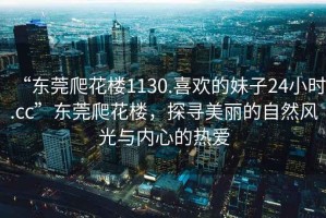 “東莞爬花樓1130.喜歡的妹子24小時.cc”東莞爬花樓，探尋美麗的自然風光與內(nèi)心的熱愛