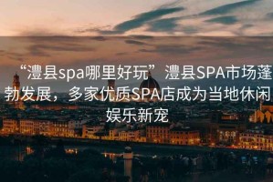 “澧縣spa哪里好玩”澧縣SPA市場蓬勃發(fā)展，多家優(yōu)質(zhì)SPA店成為當(dāng)?shù)匦蓍e娛樂新寵