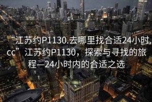 “江蘇約P1130.去哪里找合適24小時.cc”江蘇約P1130，探索與尋找的旅程—24小時內(nèi)的合適之選