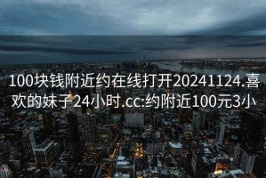 100塊錢附近約在線打開20241124.喜歡的妹子24小時.cc:約附近100元3小