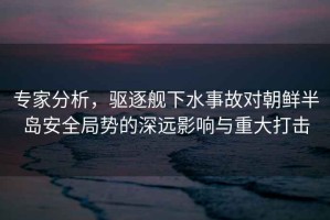 專家分析，驅(qū)逐艦下水事故對朝鮮半島安全局勢的深遠影響與重大打擊