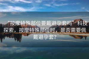 “按摩特殊部位要戴避孕套嗎”科技探索，按摩特殊部位時(shí)，是否需要佩戴避孕套？