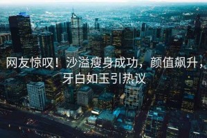 網(wǎng)友驚嘆！沙溢瘦身成功，顏值飆升，牙白如玉引熱議