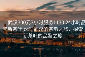 “武漢300元3小時服務1130.24小時品鑒新茶葉.cc”武漢的茶韻之旅，探索新茶葉的品鑒之旅
