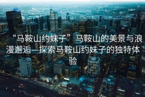 “馬鞍山約妹子”馬鞍山的美景與浪漫邂逅—探索馬鞍山約妹子的獨特體驗