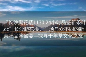 “長(zhǎng)沙爬花樓1130.24小時(shí)品鑒新茶葉.cc”長(zhǎng)沙爬花樓，一場(chǎng)與眾不同的新茶葉品鑒盛宴—探尋千年茶文化之旅
