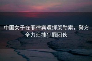 中國女子在菲律賓遭綁架勒索，警方全力追捕犯罪團(tuán)伙