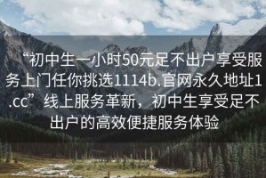 “初中生一小時(shí)50元足不出戶(hù)享受服務(wù)上門(mén)任你挑選1114b.官網(wǎng)永久地址1.cc”線(xiàn)上服務(wù)革新，初中生享受足不出戶(hù)的高效便捷服務(wù)體驗(yàn)
