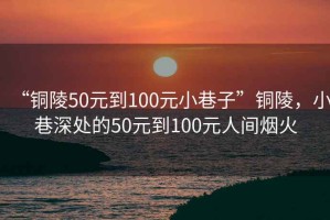 “銅陵50元到100元小巷子”銅陵，小巷深處的50元到100元人間煙火