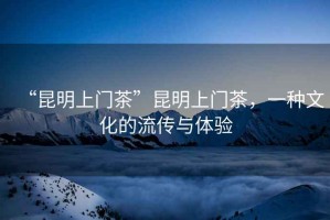 “昆明上門茶”昆明上門茶，一種文化的流傳與體驗(yàn)