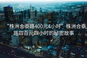“株洲合泰路400元4小時”株洲合泰路四百元四小時的秘密故事