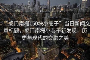 “虎門南柵150塊小巷子”當(dāng)日新聞文章標題，虎門南柵小巷子新發(fā)現(xiàn)，歷史與現(xiàn)代的交融之美