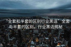 “全套和半套的區(qū)別行業(yè)黑話”全套與半套的區(qū)別，行業(yè)黑話揭秘