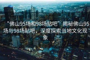 “佛山95場和98場貼吧”揭秘佛山95場與98場貼吧，深度探索當?shù)匚幕F(xiàn)象