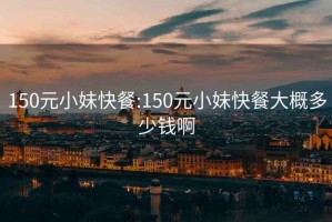 150元小妹快餐:150元小妹快餐大概多少錢啊