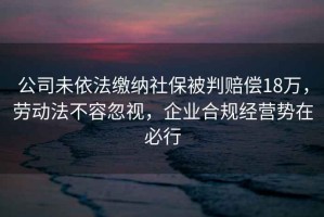 公司未依法繳納社保被判賠償18萬，勞動法不容忽視，企業(yè)合規(guī)經(jīng)營勢在必行