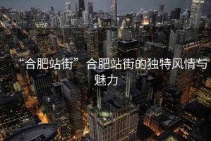 “合肥站街”合肥站街的獨特風情與魅力
