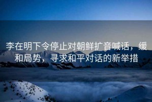 李在明下令停止對朝鮮擴音喊話，緩和局勢，尋求和平對話的新舉措