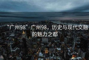 “廣州98”廣州98，歷史與現(xiàn)代交融的魅力之都
