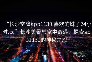 “長沙空降app1130.喜歡的妹子24小時.cc”長沙美景與空中奇遇，探索app1130的神秘之旅