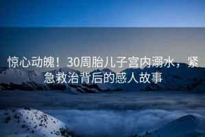 驚心動魄！30周胎兒子宮內(nèi)溺水，緊急救治背后的感人故事