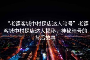 “老鏢客城中村探店達(dá)人暗號(hào)”老鏢客城中村探店達(dá)人揭秘，神秘暗號(hào)的背后故事