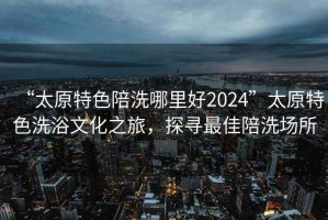 “太原特色陪洗哪里好2024”太原特色洗浴文化之旅，探尋最佳陪洗場所