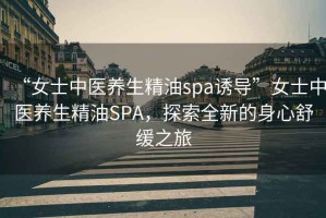 “女士中醫(yī)養(yǎng)生精油spa誘導(dǎo)”女士中醫(yī)養(yǎng)生精油SPA，探索全新的身心舒緩之旅