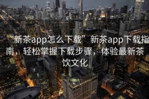 “新茶app怎么下載”新茶app下載指南，輕松掌握下載步驟，體驗最新茶飲文化
