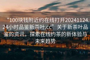 “100塊錢附近約在線打開20241124.24小時(shí)品鑒新茶葉.cc”關(guān)于新茶葉品鑒的資訊，探索在線約茶的新體驗(yàn)與未來(lái)趨勢(shì)